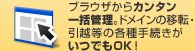ブラウザからカンタン一括管理。ドメインの移設・引越等の各種手続きがいつでもOK！