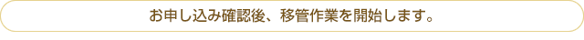 お申し込み確認後、移管作業を開始します。